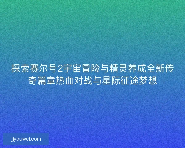 探索赛尔号2宇宙冒险与精灵养成全新传奇篇章热血对战与星际征途梦想