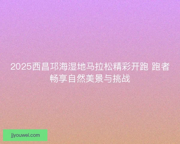 2025西昌邛海湿地马拉松精彩开跑 跑者畅享自然美景与挑战