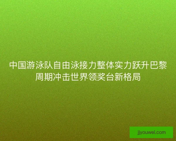 中国游泳队自由泳接力整体实力跃升巴黎周期冲击世界领奖台新格局